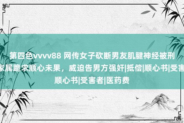 第四色vvvv88 网传女子砍断男友肌腱神经被刑拘，女方家属跪求顺心未果，威迫告男方强奸|抵偿|顺心书|受害者|医药费