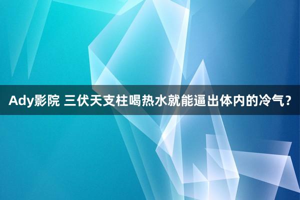 Ady影院 三伏天支柱喝热水就能逼出体内的冷气？