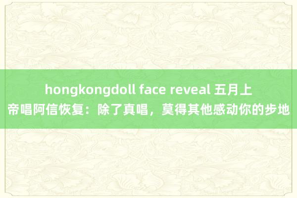 hongkongdoll face reveal 五月上帝唱阿信恢复：除了真唱，莫得其他感动你的步地