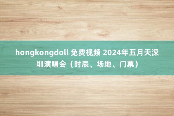 hongkongdoll 免费视频 2024年五月天深圳演唱会（时辰、场地、门票）