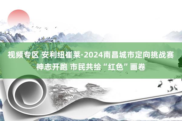 视频专区 安利纽崔莱·2024南昌城市定向挑战赛神志开跑 市民共绘“红色”画卷