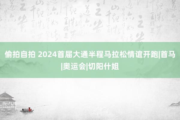 偷拍自拍 2024首届大通半程马拉松情谊开跑|首马|奥运会|切阳什姐