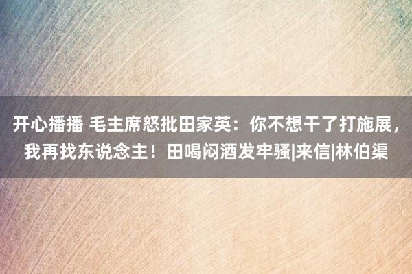 开心播播 毛主席怒批田家英：你不想干了打施展，我再找东说念主！田喝闷酒发牢骚|来信|林伯渠