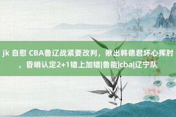 jk 自慰 CBA鲁辽战紧要改判，揪出韩德君坏心挥肘，昏哨认定2+1错上加错|鲁能|cba|辽宁队