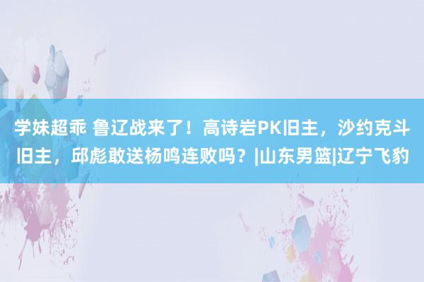 学妹超乖 鲁辽战来了！高诗岩PK旧主，沙约克斗旧主，邱彪敢送杨鸣连败吗？|山东男篮|辽宁飞豹