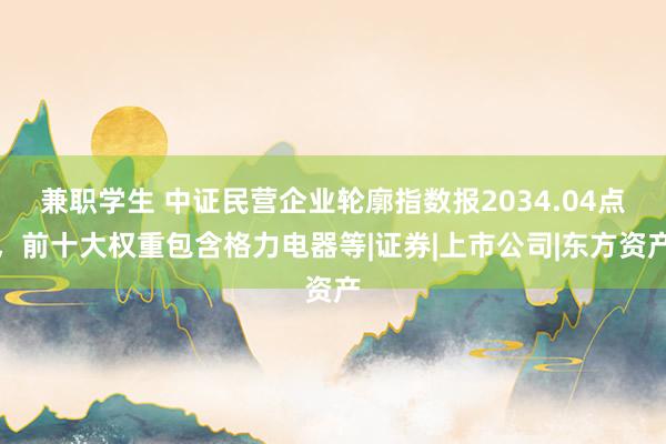 兼职学生 中证民营企业轮廓指数报2034.04点，前十大权重包含格力电器等|证券|上市公司|东方资产