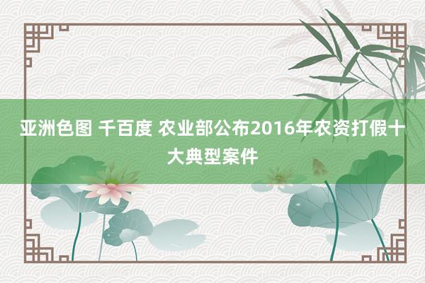 亚洲色图 千百度 农业部公布2016年农资打假十大典型案件