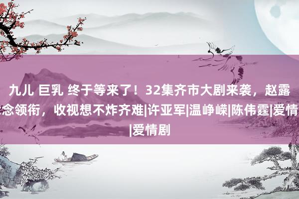 九儿 巨乳 终于等来了！32集齐市大剧来袭，赵露念念领衔，收视想不炸齐难|许亚军|温峥嵘|陈伟霆|爱情剧