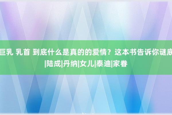 巨乳 乳首 到底什么是真的的爱情？这本书告诉你谜底|陆成|丹纳|女儿|泰迪|家眷