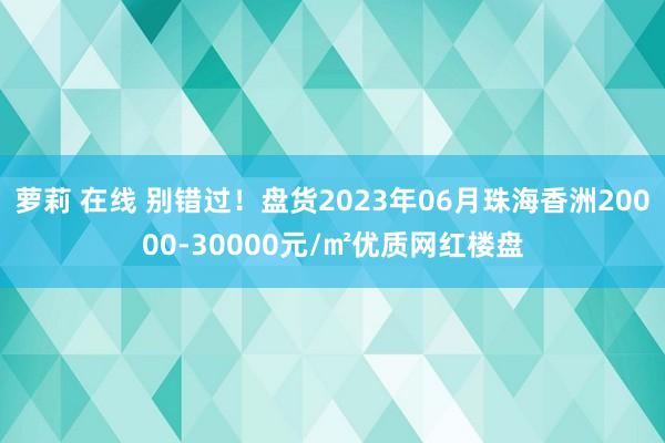 萝莉 在线 别错过！盘货2023年06月珠海香洲20000-30000元/㎡优质网红楼盘