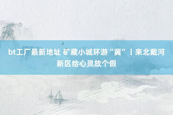 bt工厂最新地址 矿藏小城环游“冀”丨来北戴河新区给心灵放个假