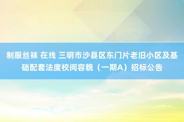 制服丝袜 在线 三明市沙县区东门片老旧小区及基础配套法度校阅容貌（一期A）招标公告