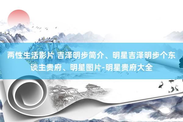 两性生活影片 吉泽明步简介、明星吉泽明步个东谈主贵府、明星图片-明星贵府大全