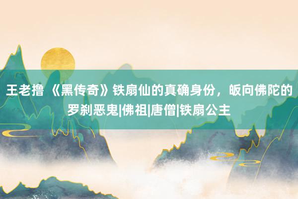 王老撸 《黑传奇》铁扇仙的真确身份，皈向佛陀的罗刹恶鬼|佛祖|唐僧|铁扇公主