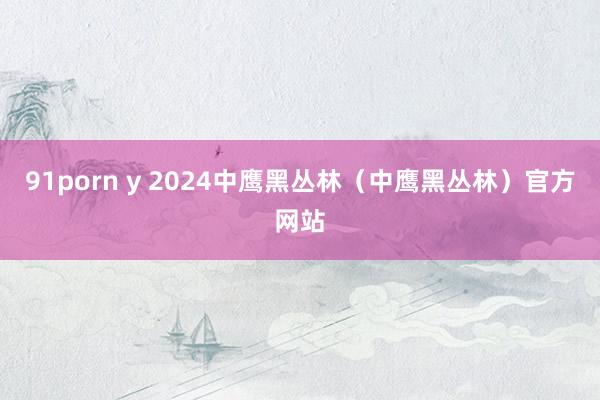 91porn y 2024中鹰黑丛林（中鹰黑丛林）官方网站