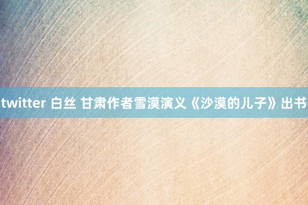 twitter 白丝 甘肃作者雪漠演义《沙漠的儿子》出书