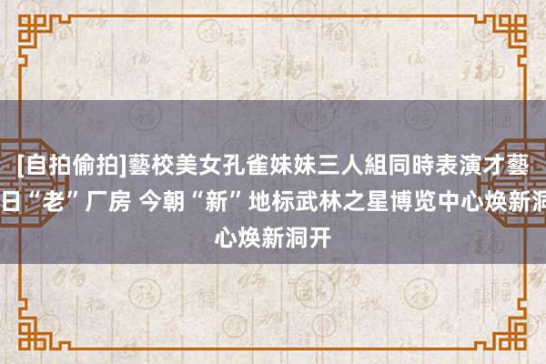 [自拍偷拍]藝校美女孔雀妹妹三人組同時表演才藝 昔日“老”厂房 今朝“新”地标武林之星博览中心焕新洞开