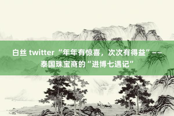 白丝 twitter “年年有惊喜，次次有得益”——泰国珠宝商的“进博七遇记”