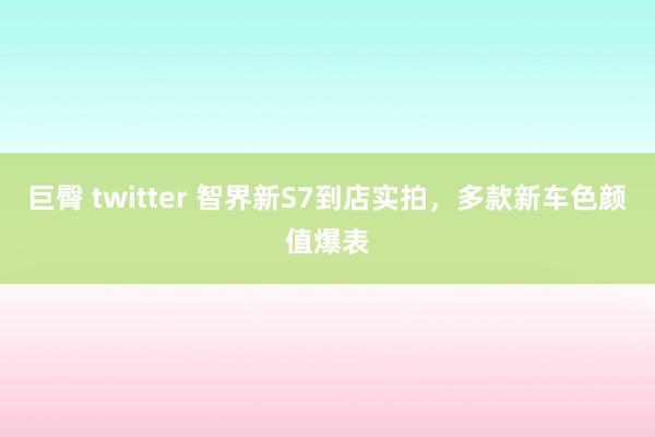 巨臀 twitter 智界新S7到店实拍，多款新车色颜值爆表