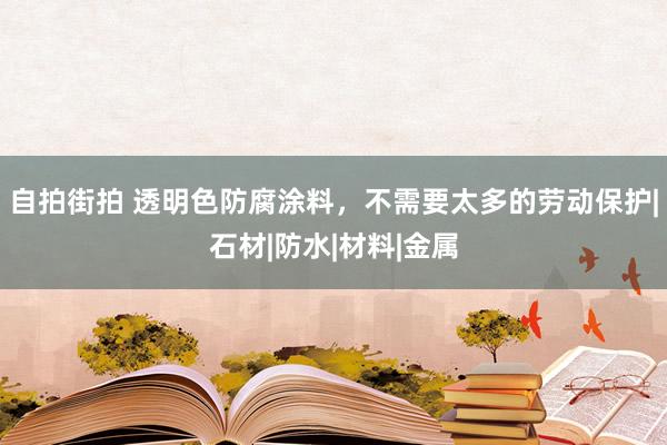 自拍街拍 透明色防腐涂料，不需要太多的劳动保护|石材|防水|材料|金属