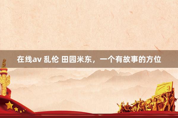 在线av 乱伦 田园米东，一个有故事的方位