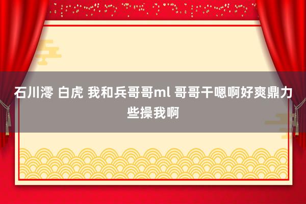 石川澪 白虎 我和兵哥哥ml 哥哥干嗯啊好爽鼎力些操我啊