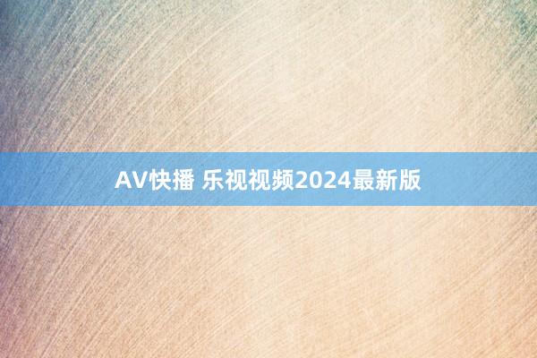 AV快播 乐视视频2024最新版