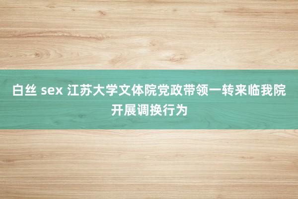 白丝 sex 江苏大学文体院党政带领一转来临我院开展调换行为