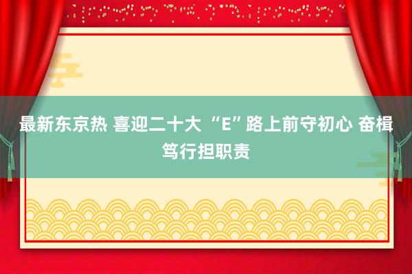 最新东京热 喜迎二十大 “E”路上前守初心 奋楫笃行担职责