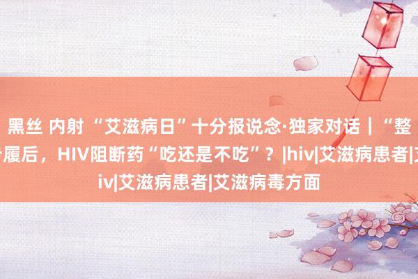 黑丝 内射 “艾滋病日”十分报说念·独家对话｜“整夜高危”性步履后，HIV阻断药“吃还是不吃”？|hiv|艾滋病患者|艾滋病毒方面