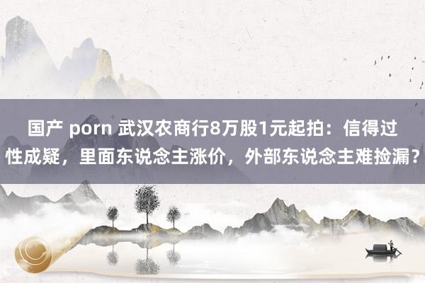 国产 porn 武汉农商行8万股1元起拍：信得过性成疑，里面东说念主涨价，外部东说念主难捡漏？