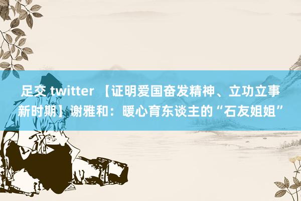 足交 twitter 【证明爱国奋发精神、立功立事新时期】谢雅和：暖心育东谈主的“石友姐姐”