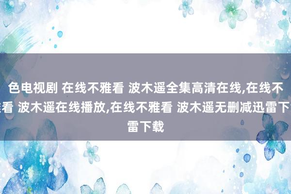 色电视剧 在线不雅看 波木遥全集高清在线，在线不雅看 波木遥在线播放，在线不雅看 波木遥无删减迅雷下载