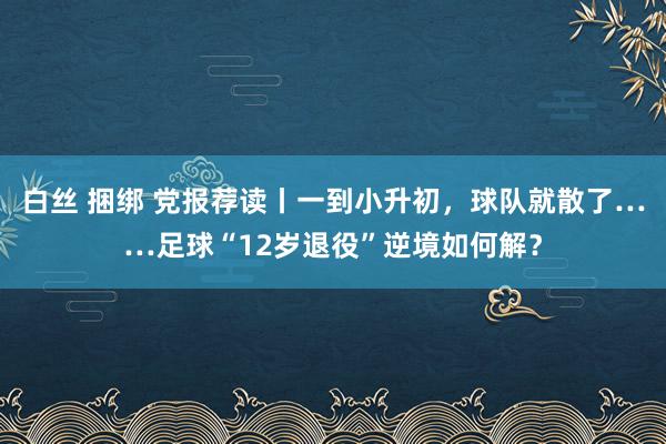 白丝 捆绑 党报荐读丨一到小升初，球队就散了……足球“12岁退役”逆境如何解？