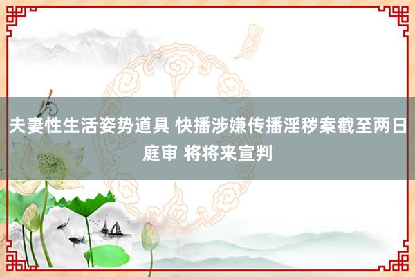 夫妻性生活姿势道具 快播涉嫌传播淫秽案截至两日庭审 将将来宣判