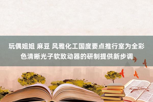 玩偶姐姐 麻豆 风雅化工国度要点推行室为全彩色清晰光子软致动器的研制提供新步调