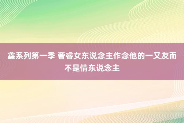 鑫系列第一季 奢睿女东说念主作念他的一又友而不是情东说念主