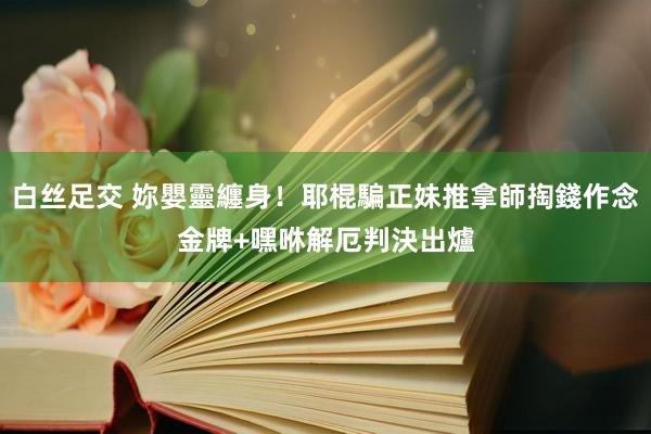 白丝足交 妳嬰靈纏身！耶棍騙正妹推拿師掏錢作念金牌+嘿咻解厄　判決出爐