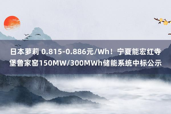 日本萝莉 0.815-0.886元/Wh！宁夏能宏红寺堡鲁家窑150MW/300MWh储能系统中标公示