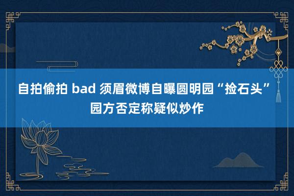 自拍偷拍 bad 须眉微博自曝圆明园“捡石头” 园方否定称疑似炒作